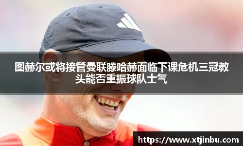 图赫尔或将接管曼联滕哈赫面临下课危机三冠教头能否重振球队士气